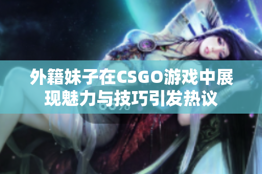 外籍妹子在CSGO游戏中展现魅力与技巧引发热议