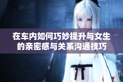 在车内如何巧妙提升与女生的亲密感与关系沟通技巧