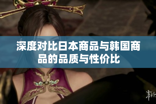 深度对比日本商品与韩国商品的品质与性价比