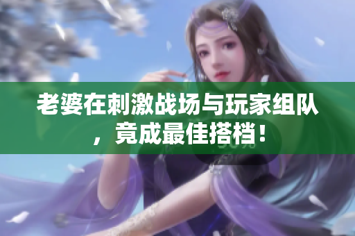 老婆在刺激战场与玩家组队，竟成最佳搭档！