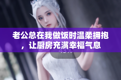 老公总在我做饭时温柔拥抱，让厨房充满幸福气息