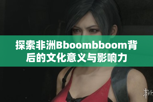 探索非洲Bboombboom背后的文化意义与影响力