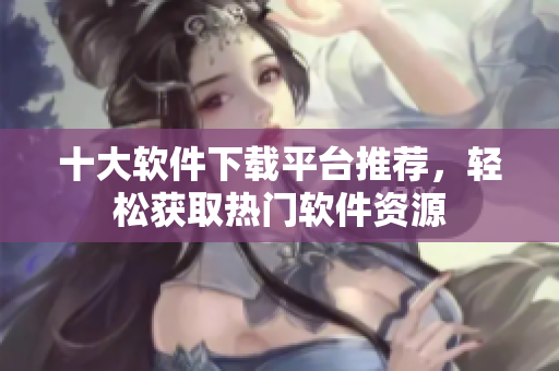 十大软件下载平台推荐，轻松获取热门软件资源
