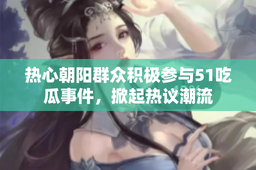 热心朝阳群众积极参与51吃瓜事件，掀起热议潮流