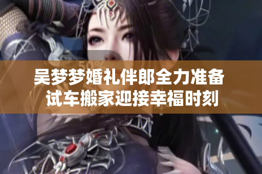 吴梦梦婚礼伴郎全力准备 试车搬家迎接幸福时刻