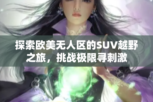 探索欧美无人区的SUV越野之旅，挑战极限寻刺激