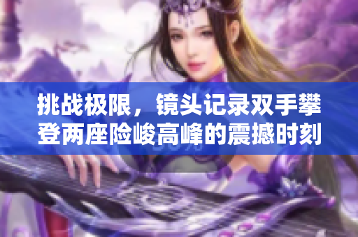 挑战极限，镜头记录双手攀登两座险峻高峰的震撼时刻