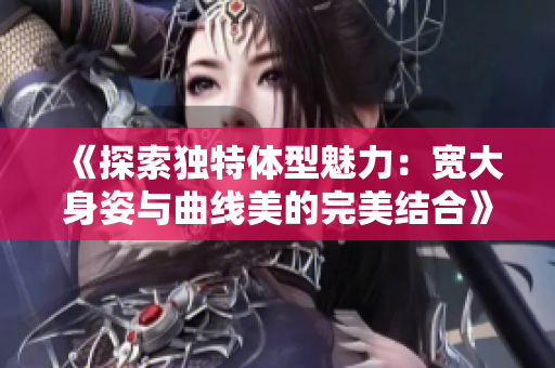 《探索独特体型魅力：宽大身姿与曲线美的完美结合》