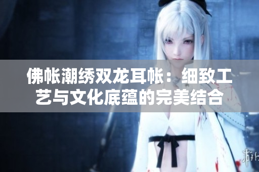 佛帐潮绣双龙耳帐：细致工艺与文化底蕴的完美结合