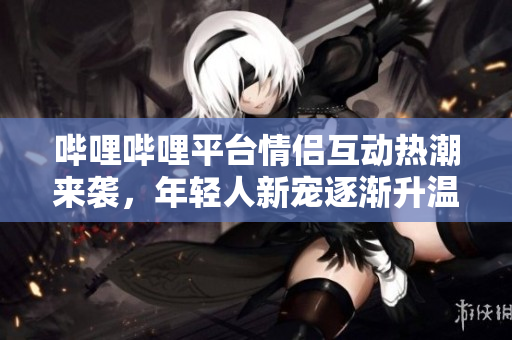哔哩哔哩平台情侣互动热潮来袭，年轻人新宠逐渐升温