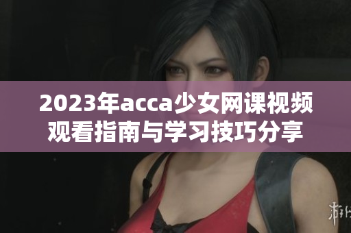 2023年acca少女网课视频观看指南与学习技巧分享