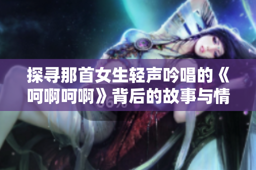 探寻那首女生轻声吟唱的《呵啊呵啊》背后的故事与情感