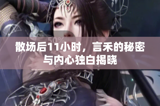 散场后11小时，言禾的秘密与内心独白揭晓