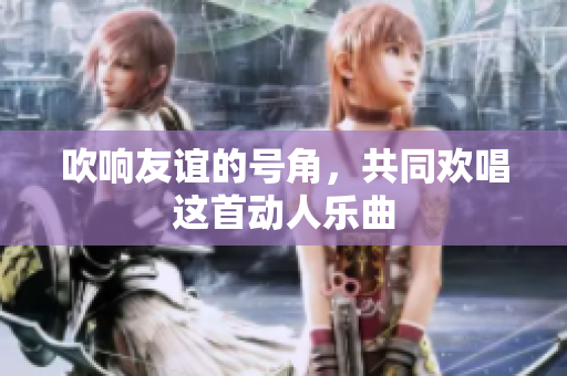 吹响友谊的号角，共同欢唱这首动人乐曲