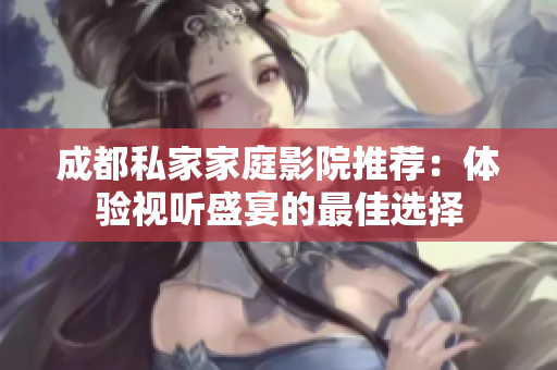 成都私家家庭影院推荐：体验视听盛宴的最佳选择