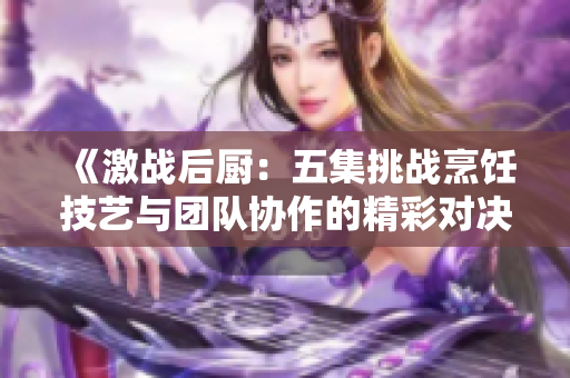 《激战后厨：五集挑战烹饪技艺与团队协作的精彩对决》