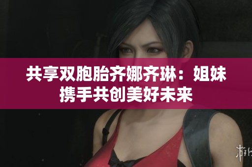 共享双胞胎齐娜齐琳：姐妹携手共创美好未来