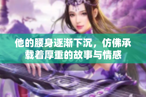 他的腰身逐渐下沉，仿佛承载着厚重的故事与情感