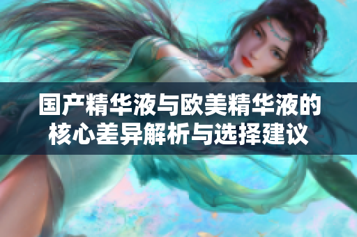 国产精华液与欧美精华液的核心差异解析与选择建议