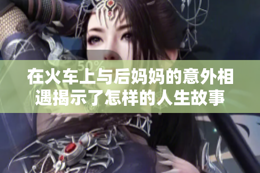 在火车上与后妈妈的意外相遇揭示了怎样的人生故事