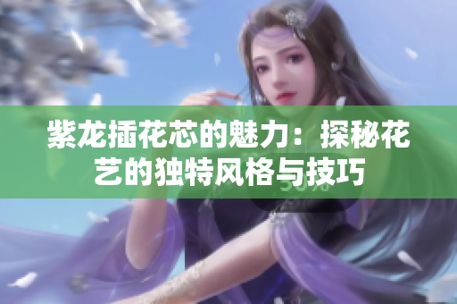 紫龙插花芯的魅力：探秘花艺的独特风格与技巧