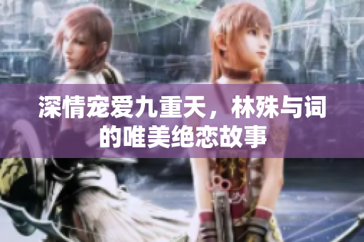 深情宠爱九重天，林殊与词的唯美绝恋故事