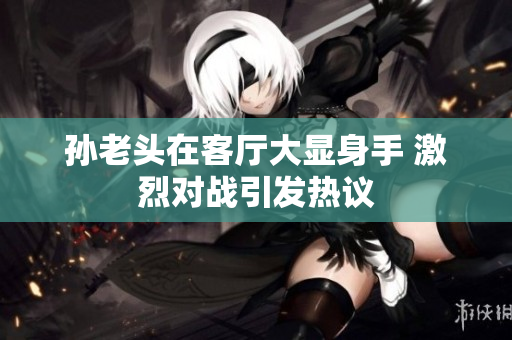 孙老头在客厅大显身手 激烈对战引发热议