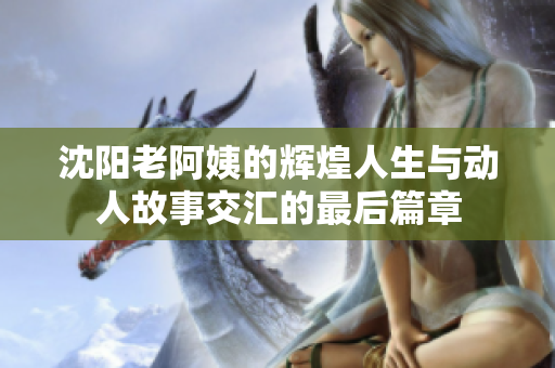 沈阳老阿姨的辉煌人生与动人故事交汇的最后篇章