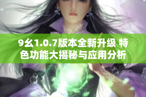 9幺1.0.7版本全新升级 特色功能大揭秘与应用分析