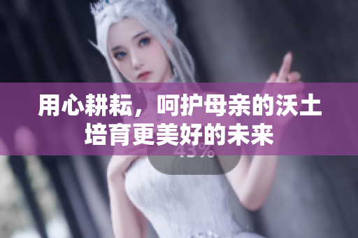 用心耕耘，呵护母亲的沃土培育更美好的未来