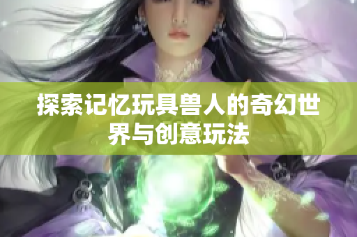 探索记忆玩具兽人的奇幻世界与创意玩法