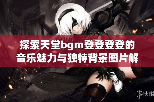 探索天堂bgm登登登登的音乐魅力与独特背景图片解析