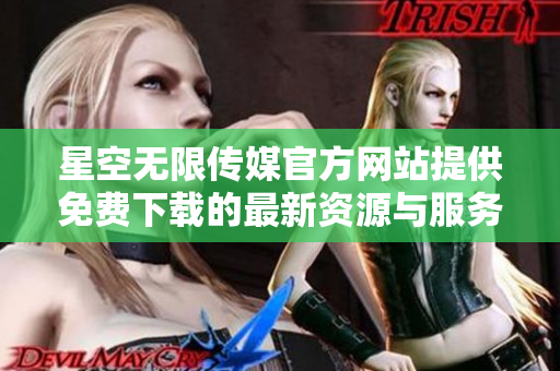 星空无限传媒官方网站提供免费下载的最新资源与服务详细介绍