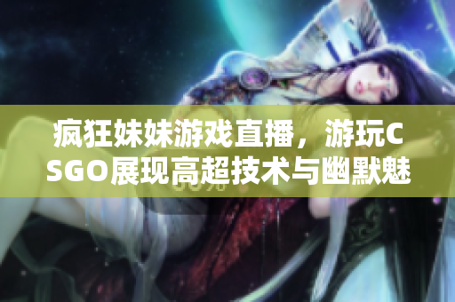疯狂妹妹游戏直播，游玩CSGO展现高超技术与幽默魅力