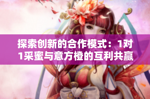 探索创新的合作模式：1对1采蜜与意方橙的互利共赢之道