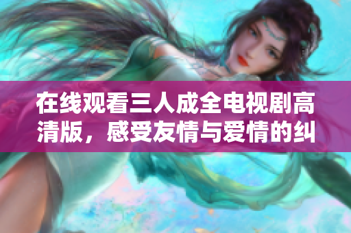 在线观看三人成全电视剧高清版，感受友情与爱情的纠葛