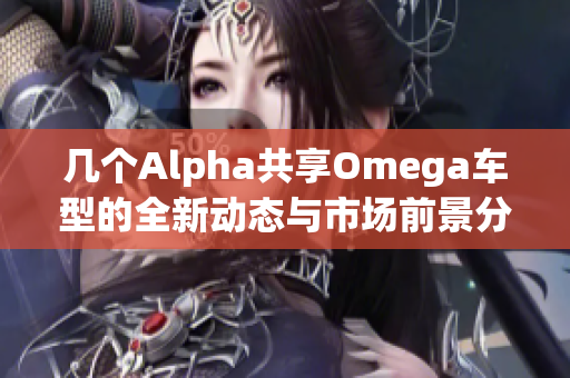 几个Alpha共享Omega车型的全新动态与市场前景分析