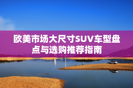 欧美市场大尺寸SUV车型盘点与选购推荐指南