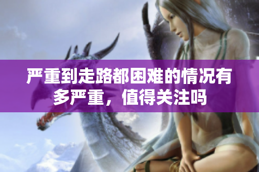 严重到走路都困难的情况有多严重，值得关注吗