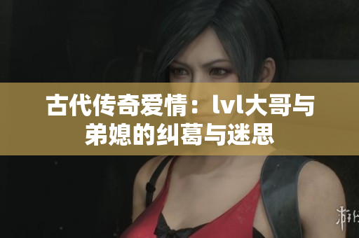 古代传奇爱情：lvl大哥与弟媳的纠葛与迷思