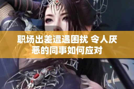 职场出差遭遇困扰 令人厌恶的同事如何应对