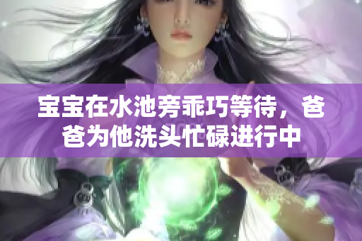 宝宝在水池旁乖巧等待，爸爸为他洗头忙碌进行中