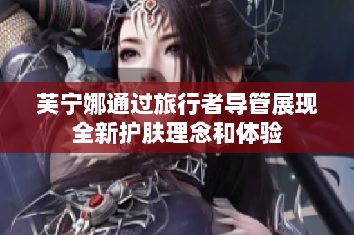 芙宁娜通过旅行者导管展现全新护肤理念和体验