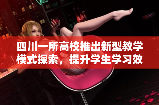 四川一所高校推出新型教学模式探索，提升学生学习效果
