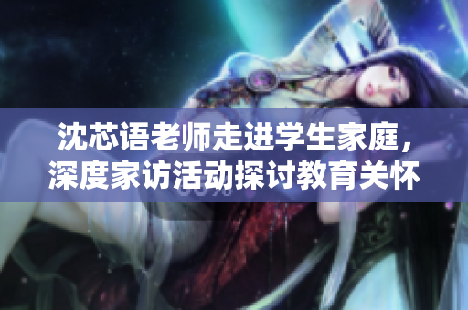 沈芯语老师走进学生家庭，深度家访活动探讨教育关怀
