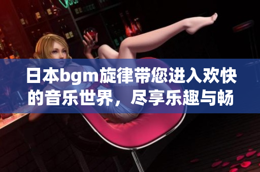 日本bgm旋律带您进入欢快的音乐世界，尽享乐趣与畅快