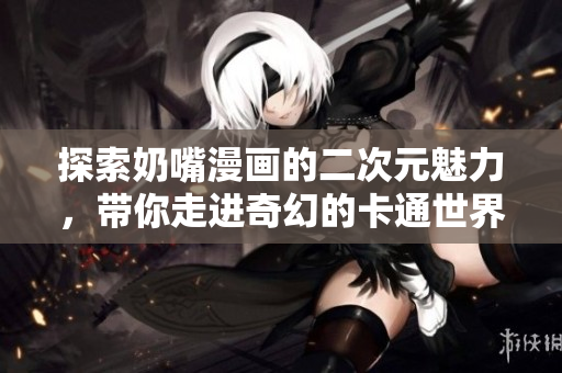 探索奶嘴漫画的二次元魅力，带你走进奇幻的卡通世界