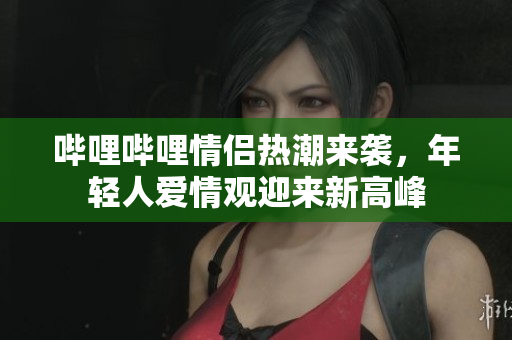 哔哩哔哩情侣热潮来袭，年轻人爱情观迎来新高峰