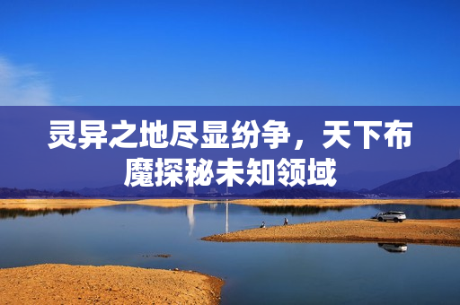 灵异之地尽显纷争，天下布魔探秘未知领域