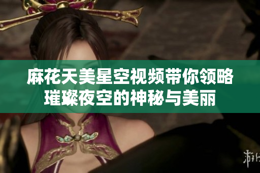 麻花天美星空视频带你领略璀璨夜空的神秘与美丽